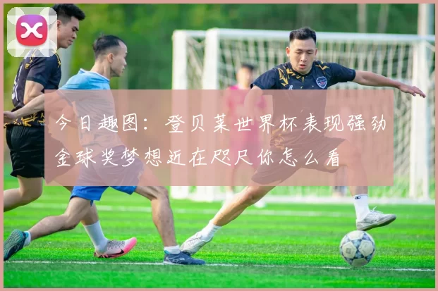 今日趣图：登贝莱世界杯表现强劲金球奖梦想近在咫尺你怎么看
