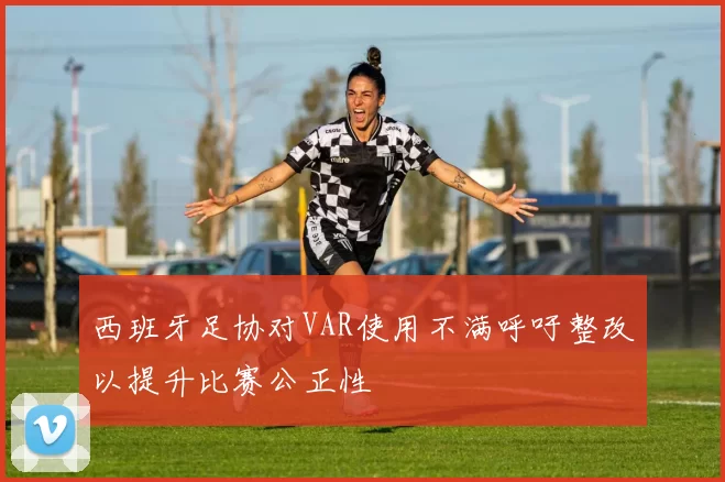 西班牙足协对VAR使用不满呼吁整改以提升比赛公正性