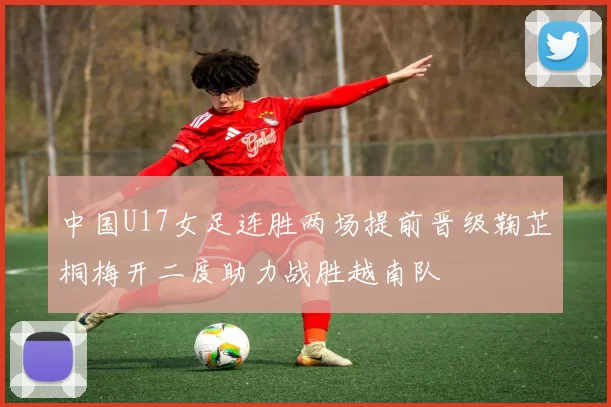中国U17女足连胜两场提前晋级鞠芷桐梅开二度助力战胜越南队