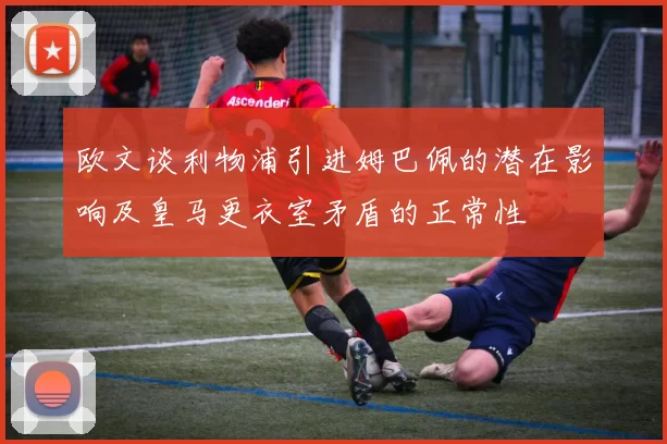 欧文谈利物浦引进姆巴佩的潜在影响及皇马更衣室矛盾的正常性