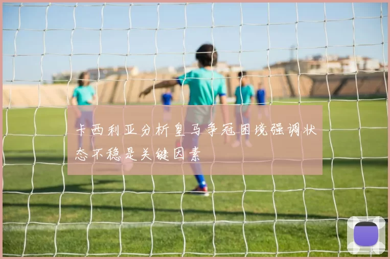 卡西利亚分析皇马争冠困境强调状态不稳是关键因素