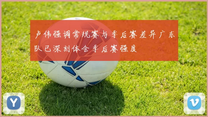 卢伟强调常规赛与季后赛差异广东队已深刻体会季后赛强度