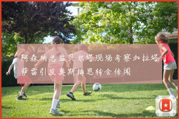 阿森纳总监贝尔塔现场考察加拉塔萨雷引发奥斯梅恩转会传闻