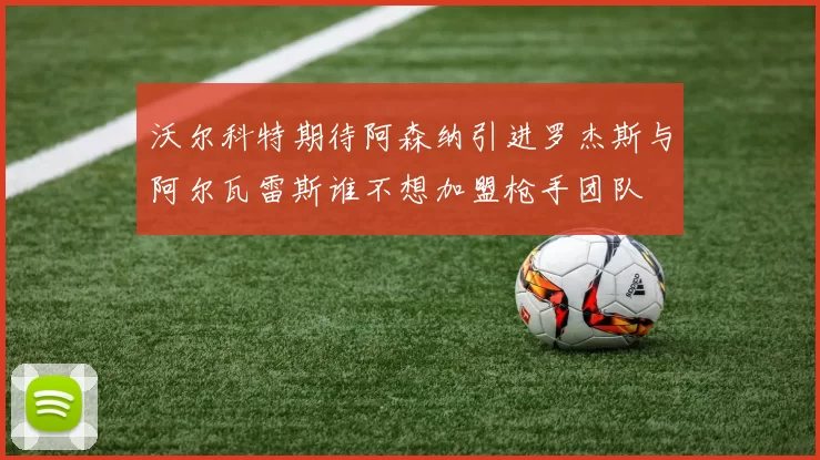 沃尔科特期待阿森纳引进罗杰斯与阿尔瓦雷斯谁不想加盟枪手团队