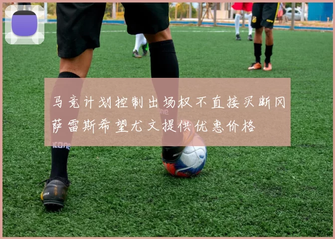 马竞计划控制出场权不直接买断冈萨雷斯希望尤文提供优惠价格