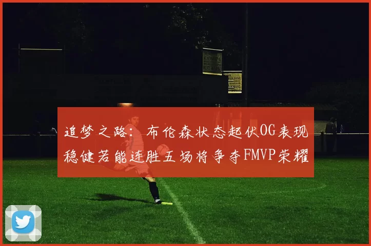 追梦之路：布伦森状态起伏OG表现稳健若能连胜五场将争夺FMVP荣耀