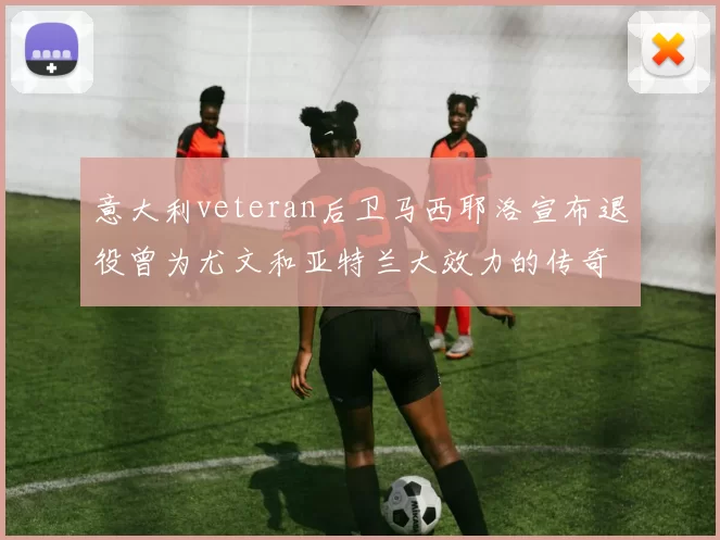 意大利veteran后卫马西耶洛宣布退役曾为尤文和亚特兰大效力的传奇球员