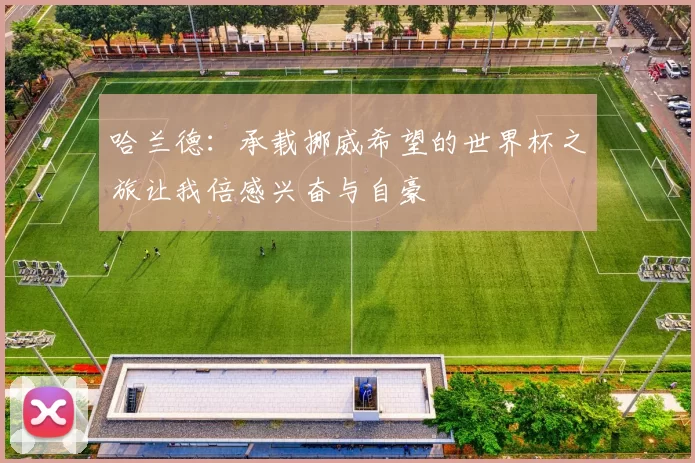 哈兰德：承载挪威希望的世界杯之旅让我倍感兴奋与自豪