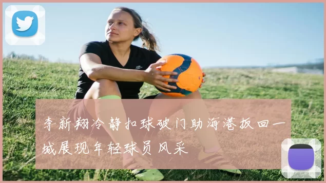 李新翔冷静扣球破门助海港扳回一城展现年轻球员风采
