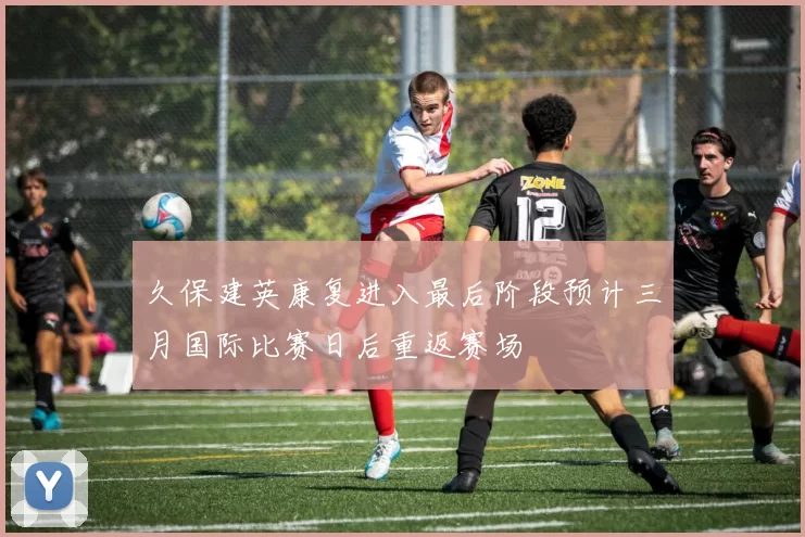 久保建英康复进入最后阶段预计三月国际比赛日后重返赛场
