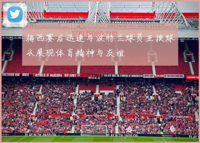梅西赛后迅速与波特兰球员互换球衣展现体育精神与友谊
