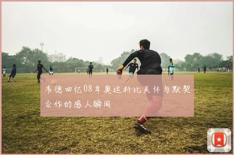 韦德回忆08年奥运科比关怀与默契合作的感人瞬间